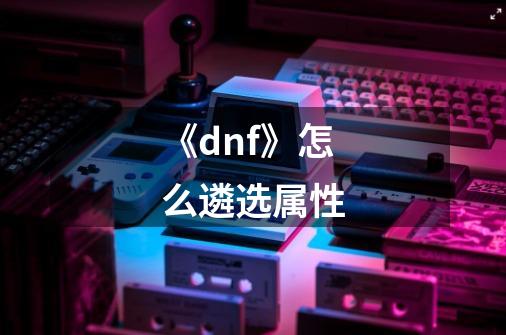 《dnf》怎么遴选属性-第1张-游戏信息-龙启网