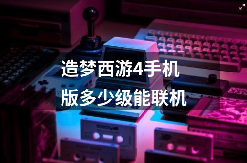 造梦西游4手机版多少级能联机-第1张-游戏信息-龙启网