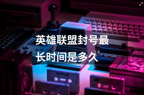 英雄联盟封号最长时间是多久-第1张-游戏信息-龙启网