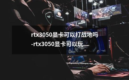 rtx3050显卡可以打战地吗-rtx3050显卡可以玩原神吗-第1张-游戏信息-龙启网