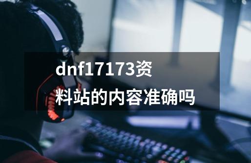 dnf17173资料站的内容准确吗-第1张-游戏信息-龙启网