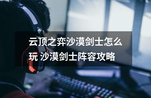 云顶之弈沙漠剑士怎么玩 沙漠剑士阵容攻略-第1张-游戏信息-龙启网