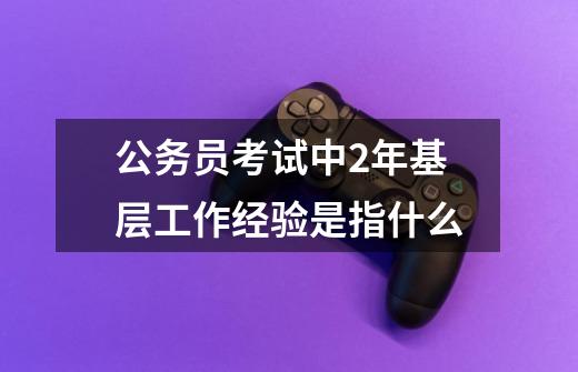 公务员考试中2年基层工作经验是指什么-第1张-游戏信息-龙启网