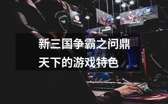 新三国争霸之问鼎天下的游戏特色-第1张-游戏信息-龙启网