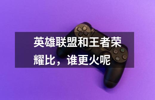 英雄联盟和王者荣耀比,谁更火呢-第1张-游戏信息-龙启网