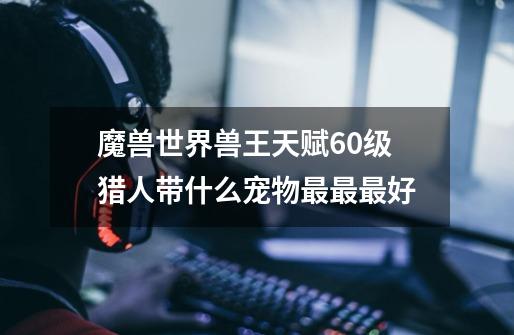 魔兽世界兽王天赋60级猎人带什么宠物最最最好-第1张-游戏信息-龙启网