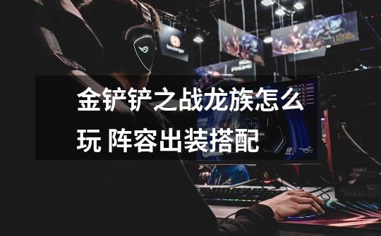 金铲铲之战龙族怎么玩 阵容出装搭配-第1张-游戏信息-龙启网