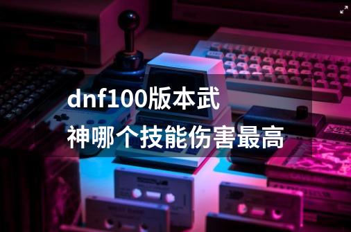 dnf100版本武神哪个技能伤害最高-第1张-游戏信息-龙启网