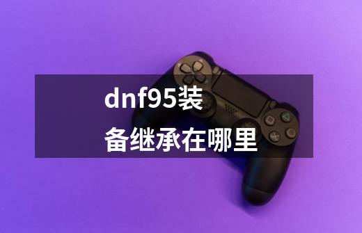 dnf95装备继承在哪里-第1张-游戏信息-龙启网