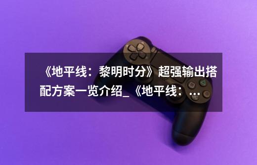《地平线:黎明时分》超强输出搭配方案一览介绍_《地平线:黎明时分》超强输出搭配方案一览是什么-第1张-游戏信息-龙启网