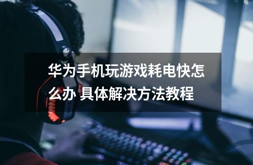 华为手机玩游戏耗电快怎么办 具体解决方法教程-第1张-游戏信息-龙启网