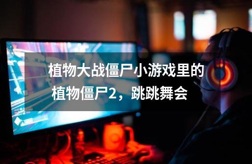 植物大战僵尸小游戏里的 植物僵尸2,跳跳舞会-第1张-游戏信息-龙启网