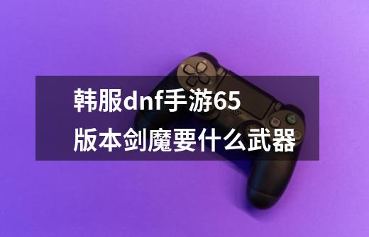 韩服dnf手游65版本剑魔要什么武器-第1张-游戏信息-龙启网