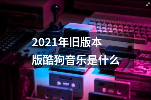 2021年旧版本版酷狗音乐是什么-第1张-游戏信息-龙启网