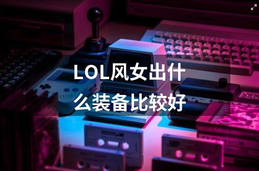 LOL风女出什么装备比较好-第1张-游戏信息-龙启网