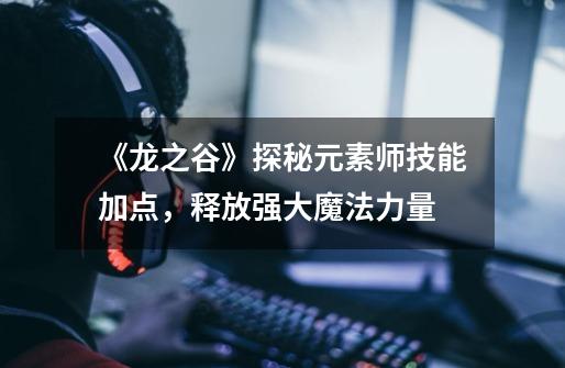 《龙之谷》探秘元素师技能加点,释放强大魔法力量-第1张-游戏信息-龙启网
