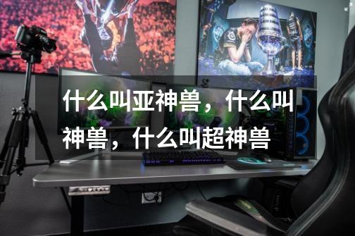 什么叫亚神兽，什么叫神兽，什么叫超神兽-第1张-游戏信息-龙启网