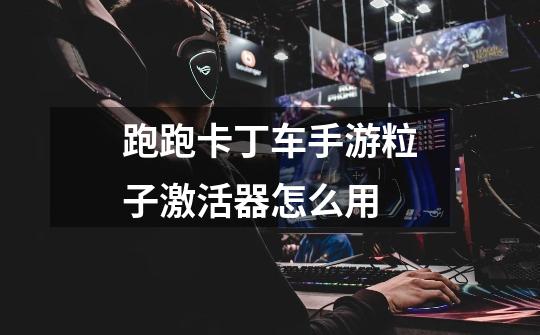 跑跑卡丁车手游粒子激活器怎么用-第1张-游戏信息-龙启网