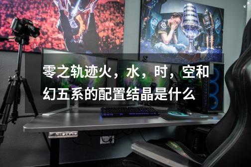 零之轨迹火,水,时,空和幻五系的配置结晶是什么-第1张-游戏信息-龙启网