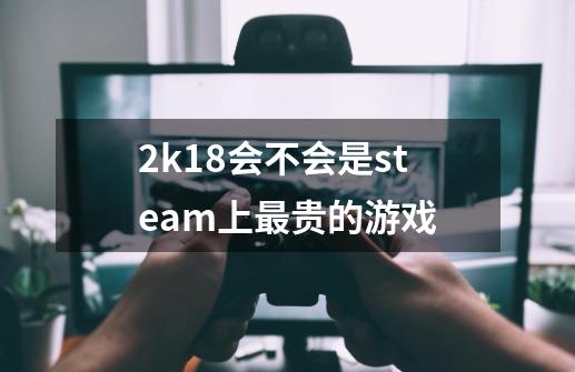 2k18会不会是steam上最贵的游戏-第1张-游戏信息-龙启网