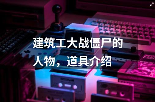 建筑工大战僵尸的人物,道具介绍-第1张-游戏信息-龙启网