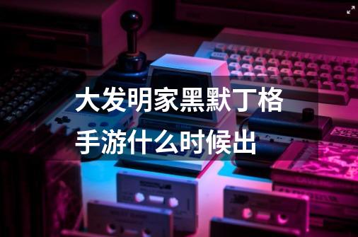 大发明家黑默丁格手游什么时候出-第1张-游戏信息-龙启网