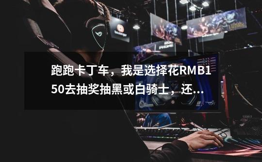 跑跑卡丁车，我是选择花RMB150去抽奖抽黑或白骑士，还是选择买车。-第1张-游戏信息-龙启网