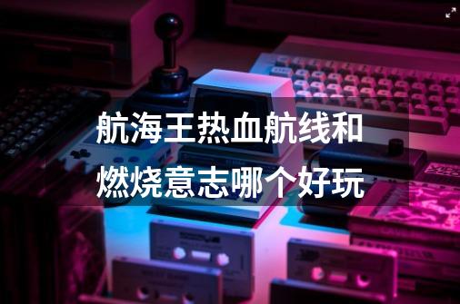 航海王热血航线和燃烧意志哪个好玩-第1张-游戏信息-龙启网