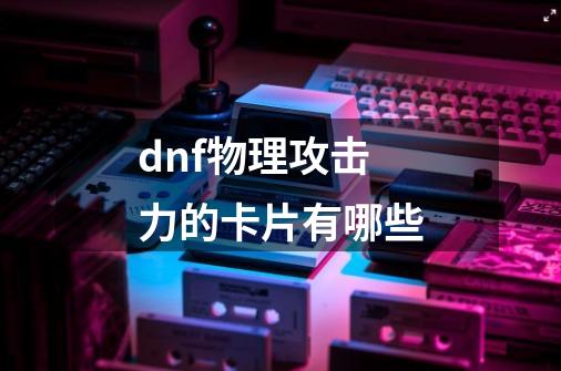 dnf+物理攻击力的卡片有哪些-第1张-游戏信息-龙启网