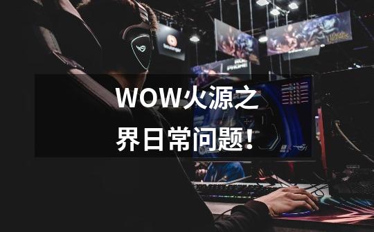 WOW火源之界日常问题!-第1张-游戏信息-龙启网