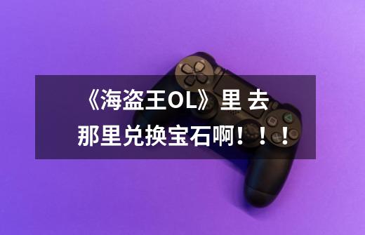 《海盗王OL》里 去那里兑换宝石啊！！！-第1张-游戏信息-龙启网