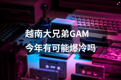 越南大兄弟GAM今年有可能爆冷吗-第1张-游戏信息-龙启网