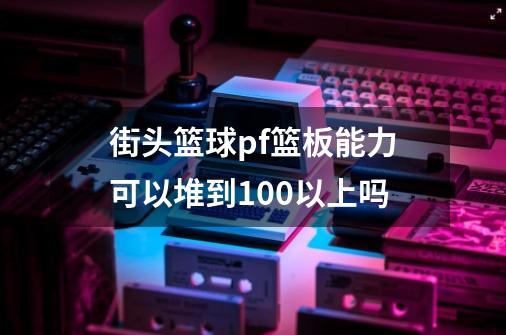 街头篮球pf篮板能力可以堆到100以上吗-第1张-游戏信息-龙启网