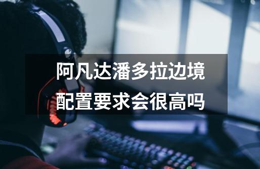 阿凡达潘多拉边境配置要求会很高吗-第1张-游戏信息-龙启网