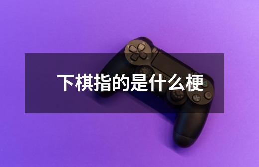 下棋指的是什么梗-第1张-游戏信息-龙启网