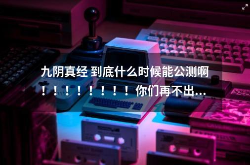 九阴真经 到底什么时候能公测啊!!!!!!!!你们再不出来就去死吧 老子等了N念了!蜗牛的人给个说法!-第1张-游戏信息-龙启网