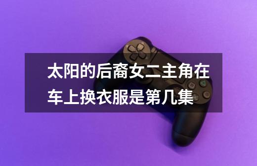 太阳的后裔女二主角在车上换衣服是第几集-第1张-游戏信息-龙启网
