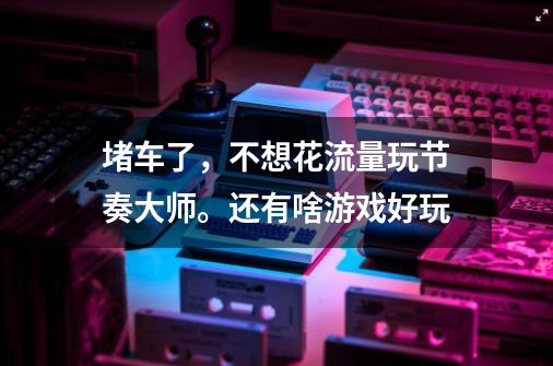 堵车了，不想花流量玩节奏大师。还有啥游戏好玩-第1张-游戏信息-龙启网