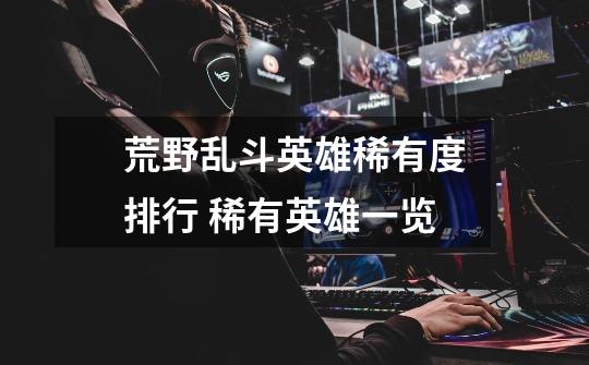 荒野乱斗英雄稀有度排行 稀有英雄一览-第1张-游戏信息-龙启网