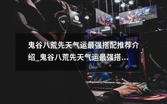 鬼谷八荒先天气运最强搭配推荐介绍_鬼谷八荒先天气运最强搭配推荐是什么-第1张-游戏信息-龙启网
