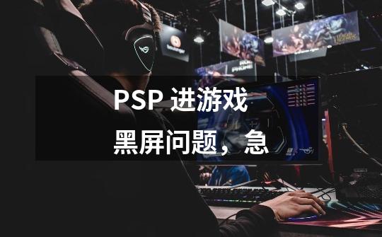PSP 进游戏黑屏问题，急-第1张-游戏信息-龙启网