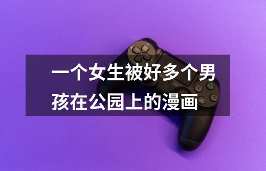 一个女生被好多个男孩在公园上的漫画-第1张-游戏信息-龙启网