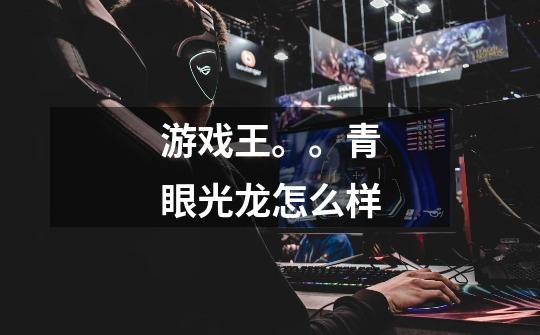 游戏王。。青眼光龙怎么样-第1张-游戏信息-龙启网