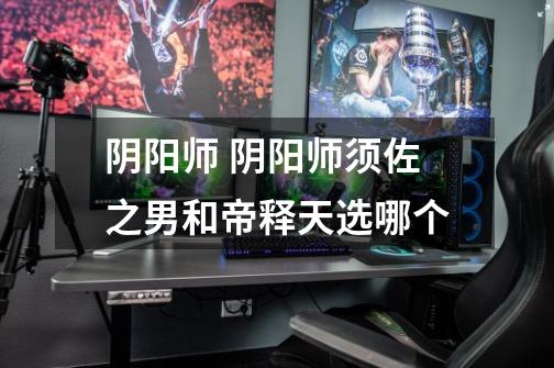 阴阳师 阴阳师须佐之男和帝释天选哪个-第1张-游戏信息-龙启网