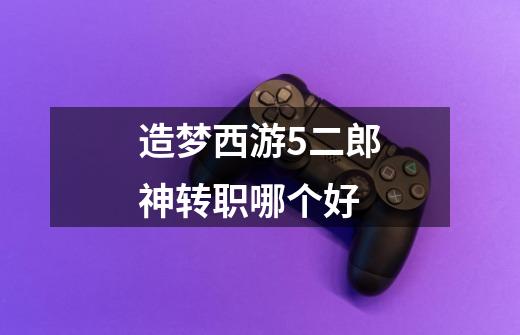 造梦西游5二郎神转职哪个好-第1张-游戏信息-龙启网