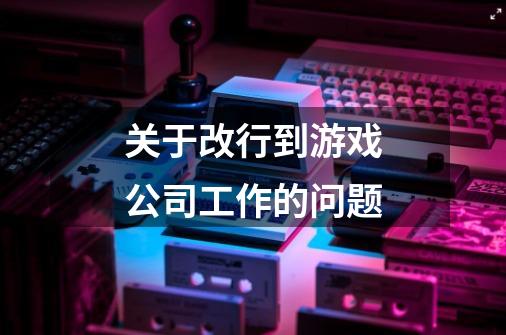 关于改行到游戏公司工作的问题-第1张-游戏信息-龙启网