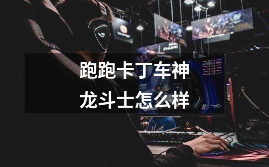 跑跑卡丁车神龙斗士怎么样-第1张-游戏信息-龙启网