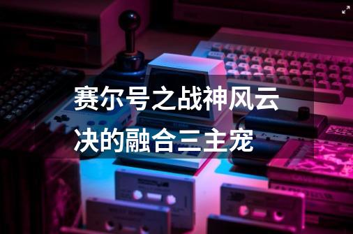 赛尔号之战神风云决的融合三主宠-第1张-游戏信息-龙启网