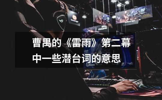 曹禺的《雷雨》第二幕中一些潜台词的意思-第1张-游戏信息-龙启网