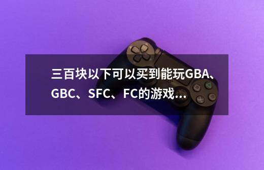 三百块以下可以买到能玩GBA、GBC、SFC、FC的游戏机吗-第1张-游戏信息-龙启网
